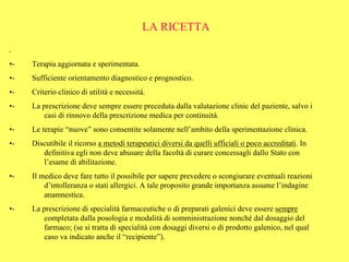 LA RICETTA
-

•-   Terapia aggiornata e sperimentata.
•-   Sufficiente orientamento diagnostico e prognostico.
•-   Criterio clinico di utilità e necessità.
•-   La prescrizione deve sempre essere preceduta dalla valutazione clinic del paziente, salvo i
         casi di rinnovo della prescrizione medica per continuità.
•-   Le terapie “nuove” sono consentite solamente nell’ambito della sperimentazione clinica.
•-   Discutibile il ricorso a metodi terapeutici diversi da quelli ufficiali o poco accreditati. In
        definitiva egli non deve abusare della facoltà di curare concessagli dallo Stato con
        l’esame di abilitazione.
•-   Il medico deve fare tutto il possibile per sapere prevedere o scongiurare eventuali reazioni
         d’intolleranza o stati allergici. A tale proposito grande importanza assume l’indagine
         anamnestica.
•-   La prescrizione di specialità farmaceutiche o di preparati galenici deve essere sempre
         completata dalla posologia e modalità di somministrazione nonché dal dosaggio del
         farmaco; (se si tratta di specialità con dosaggi diversi o di prodotto galenico, nel qual
         caso va indicato anche il “recipiente”).
 