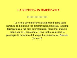 LA RICETTA IN OMEOPATIA

                    ****************

  -      La ricetta deve indicare chiaramente il nome della
sostanza, la diluizione e la dinamizzazione indicata, la forma
 farmaceutica e nel caso di preparazioni magistrali anche la
    diluizione ed il contenitore. Deve inoltre contenere la
posologia, la modalità ed il tempo di assunzione del Rimedio
                           (farmaco).
 