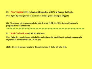 Pr: Nux Vomica MCH (soluzione idroalcolica al 10% in flacone da 50ml).
Pos: 1gtc. il primo giorno ed aumentare di una goccia al di per 60gg (1)


(1) Si trovano già in commercio in tutte le scale (LM, K, CH); si può richiedere la
preparazione al farmacista.
***************************************************
Pr: Kali Carbonicum 6LM-30LM (cure)
Pos: Sciogliere ogni giorno sotto la lingua lontano dai pasti il contenuto di una capsula
seguendo la numerazione da 1 a 30. (2)


(2) Le Cures si trovano anche in dinamizzazione K dalla 6K alla MK.
 