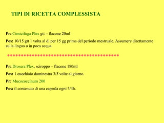 TIPI DI RICETTA COMPLESSISTA


Pr: Cimicifuga Plex gtt – flacone 20ml
Pos: 10/15 gtt 1 volta al di per 15 gg prima del periodo mestruale. Assumere direttamente
sulla lingua o in poca acqua.

*****************************************
Pr: Drosera Plex, sciroppo – flacone 180ml
Pos: 1 cucchiaio daminestra 3/5 volte al giorno.
Pr: Mucococcinum 200
Pos: il contenuto di una capsula ogni 3/4h.
 