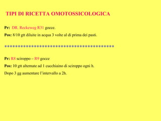 TIPI DI RICETTA OMOTOSSICOLOGICA

Pr: DR. Reckeweg R31 gocce.
Pos: 8/10 gtt diluite in acqua 3 volte al di prima dei pasti.


*****************************************

Pr: R8 sciroppo – R9 gocce
Pos: 10 gtt alternate ad 1 cucchiaino di sciroppo ogni h.
Dopo 3 gg aumentare l’intervallo a 2h.
 