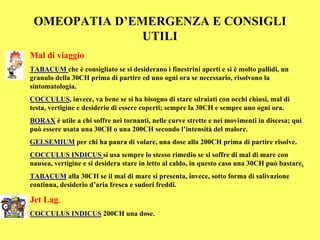 OMEOPATIA D’EMERGENZA E CONSIGLI
               UTILI
Mal di viaggio
TABACUM che è consigliato se si desiderano i finestrini aperti e si è molto pallidi, un
granulo della 30CH prima di partire ed uno ogni ora se necessario, risolvono la
sintomatologia.
COCCULUS, invece, va bene se si ha bisogno di stare sdraiati con occhi chiusi, mal di
testa, vertigine e desiderio di essere coperti; sempre la 30CH e sempre uno ogni ora.
BORAX è utile a chi soffre nei tornanti, nelle curve strette e nei movimenti in discesa; qui
può essere usata una 30CH o una 200CH secondo l’intensità del malore.
GELSEMIUM per chi ha paura di volare, una dose alla 200CH prima di partire risolve.
COCCULUS INDICUS si usa sempre lo stesso rimedio se si soffre di mal di mare con
nausea, vertigine e si desidera stare in letto al caldo, in questo caso una 30CH può bastare.
TABACUM alla 30CH se il mal di mare si presenta, invece, sotto forma di salivazione
continua, desiderio d’aria fresca e sudori freddi.

Jet Lag.
COCCULUS INDICUS 200CH una dose.
 