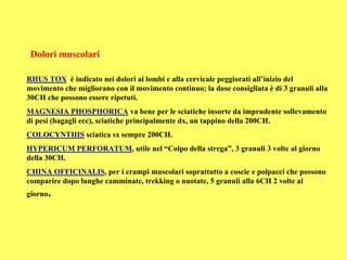 Dolori muscolari

RHUS TOX è indicato nei dolori ai lombi e alla cervicale peggiorati all’inizio del
movimento che migliorano con il movimento continuo; la dose consigliata è di 3 granuli alla
30CH che possono essere ripetuti.
MAGNESIA PHOSPHORICA va bene per le sciatiche insorte da imprudente sollevamento
di pesi (bagagli ecc), sciatiche principalmente dx, un tappino della 200CH.
COLOCYNTHIS sciatica sx sempre 200CH.
HYPERICUM PERFORATUM, utile nel “Colpo della strega”, 3 granuli 3 volte al giorno
della 30CH.
CHINA OFFICINALIS, per i crampi muscolari soprattutto a coscie e polpacci che possono
comparire dopo lunghe camminate, trekking o nuotate, 5 granuli alla 6CH 2 volte al
giorno.
 