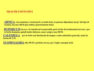TRAUMI CONTUSIVI


ARNICA, con ematoma e tessuti pesti va molto bene, le potenze dipendono un po’ dal tipo di
 trauma, ma una 30CH può andare genericamente bene;

HYPERICUM invece, è il rimedio dei traumi delle parti ricche di terminazioni nervose e per
 le ferite da punta, quindi molto dolorose, usare sempre una 30CH.
CALENDULA           per le ferite con fuoriuscita di sangue e come antisettico generale, usato in
forma di T.M.

STAPHYSAGRIA alla 30CH è perfetta, invece, per i tagli a margini netti.
 