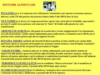 DISTURBI ALIMENTARI

PULSATILLA se si è esagerato con i cibi grassi e sostanziosi e per questo si accusano nausea e
diarrea; scala CH alle potenze che possono andare dalla 5 alla 200 in base al caso.

NUX VOMICA se invece si è esagerato nel bere, specie vino, ed in più si è irritabili e spaventati e
prevale il vomito stesse potenze, cosi come per le “botte” di freddo sulla pancia (es: aria
condizionata).

ARSENICUM ALBUM per cibi guasti ed avariati dove si teme maggiormente l’avvelenamento
con calo di pressione, vomito, dolori addominali, paura della morte, si comincia con la 30CH, ma si
possono usare anche potenze più alte in rapporto al caso.

IGNATIA AMARA combatte gli attacchi di diarrea profusa su base emotiva (es: prima della
partenza), specie se associati ad irrequietezza, insonnia, mal di stomaco e mal di fegato; 5 granuli 2
volte al giorno della 6CH, nei giorni che precedono il viaggio.

COLOCYNTHIS , risulterà utile per le coliche addominali, ossia quei dolori violenti ed
improvvisi alla pancia, spesso favoriti dai colpi di freddo, di solito associati a nausea, vomito e/o
diarrea ed intensa agitazione, con la tendenza a rannicchiarsi portando le gambe flesse sull’addome;
5 granuli delle potenze dalla 6CH alla 30CH durante ogni crisi.

PODOPHYLLUM PELTATUM cura la cosiddetta “Diarrea del turista” che si manifesta al
rientro da un viaggio esotico, 5 granuli della 30CH dopo ogni scarica.
PLUMBUM METALLICUM per le stitichezze vacanziere dove sono necessari grossi sforzi per
l’emissione di feci dure e disidratate, 5 granuli alla 6CH da ripetere.
 