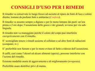 CONSIGLI D’USO PER I RIMEDI
Il rimedio va conservato in luogo fresco ed asciutto al riparo da fonti di luce e calore
diretto; lontano da profumi forti o antitarme (Canfora).
Il rimedio va assunto sempre a digiuno o per lo meno lontano dai pasti: un’ora
prima o 2 ore dopo; l’assunzione delle gocce e dei granuli, avviene per via sub-
linguale.
Il rimedio non va maneggiato perché il calore del corpo può interferire
energeticamente con il rimedio.
E’ sconsigliato tenere i rimedi assieme al cellulare o ad altre fonti di radiazioni
(computer, tv.)
E’ preferibile non fumare o per lo meno evitare di farlo a ridosso dell’assunzione.
Il caffè, cosi come l’alcool ed alcuni alimenti (spezie), possono interferire con
l’azione del rimedio.
Esistono modalità orarie di aggravamento e di miglioramento (terapeuta).
Preferibile usare dentifrici privi di menta.
 