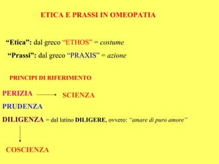 ETICA E PRASSI IN OMEOPATIA


 “Etica”: dal greco “ETHOS” = costume
 “Prassi”: dal greco “PRAXIS” = azione


  PRINCIPI DI RIFERIMENTO

PERIZIA             SCIENZA
PRUDENZA
DILIGENZA = dal latino DILIGERE, ovvero: “amare di puro amore”



 COSCIENZA
 