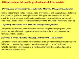 Ottimizzazione del profilo professionale del Farmacista

 Deve operare un’informazione corretta sulla Medicina Omeopatica agli utenti.
Fornire suggerimenti sulle possibilità nella prevenzione, nell’Eugenetica, nella terapia
acuta, cronica, palliativa o complementare. Più approfonditamente sui principi
scientifici che la regolano e sulla natura dei farmaci che essa utilizza, sul perché vi
sono o non vi sono scritte le indicazioni terapeutiche. Sulle varie metodiche (scuole).
 Informazione corretta sulla Medicina Omeopatica ai pazienti.
Completare, se richiesto, le informazioni utili alla terapia (come prepararsi, cosa
evitare, antidoti al rimedio, aggravamento come fase utile al processo curativo,
ritorno di sintomi antichi).
Collocarsi in modo ottimale nella relazione tra il medico ed il malato.
Comprensione dell’orientamento del terapeuta attraverso la ricetta (intervenire se non
è chiara o completa). Aggiungere “mezzi farmacologici corretti” se il caso lo
richiede. In ipotesi felice suggerire al medico, attraverso il consiglio, il possibile
simillimum rilevato in acuto.
 