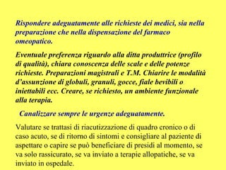 Rispondere adeguatamente alle richieste dei medici, sia nella
preparazione che nella dispensazione del farmaco
omeopatico.
Eventuale preferenza riguardo alla ditta produttrice (profilo
di qualità), chiara conoscenza delle scale e delle potenze
richieste. Preparazioni magistrali e T.M. Chiarire le modalità
d’assunzione di globuli, granuli, gocce, fiale bevibili o
iniettabili ecc. Creare, se richiesto, un ambiente funzionale
alla terapia.
 Canalizzare sempre le urgenze adeguatamente.
Valutare se trattasi di riacutizzazione di quadro cronico o di
caso acuto, se di ritorno di sintomi e consigliare al paziente di
aspettare o capire se può beneficiare di presidi al momento, se
va solo rassicurato, se va inviato a terapie allopatiche, se va
inviato in ospedale.
 