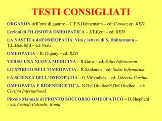 TESTI CONSIGLIATI
ORGANON dell’arte di guarire – C.F.S.Hahnemann – ed: Cemon; op. RED
Lezioni di FILOSOFIA OMEOPATICA – J.T.Kent – ed: RED
LA NASCITA dell’OMEOPATIA. Vita e lettere di S. Hahnemann –
T.L.Bradford – ed: Perla
OMEOPATIA – R. Dujany – ed: RED
VERSO UNA NUOVA MEDICINA – R.Gava – ed: Salus Infirmorum
LO SPIRITO DELL’OMEOPATIA – R.Sankaran – ed: Salus Infirmorum
LA SCIENZA DELL’OMEOPATIA – G.Vithoulkas – ed: Libreria Cortina
OMEOPATIA E BIOENERGETICA- N.Del Giudice/E.Del Giudice – ed:
Cortina International
Piccolo Manuale di PRONTO SOCCORSO OMEOPATICO – D.Shepherd
– ed: Fratelli Palombi- Roma
 