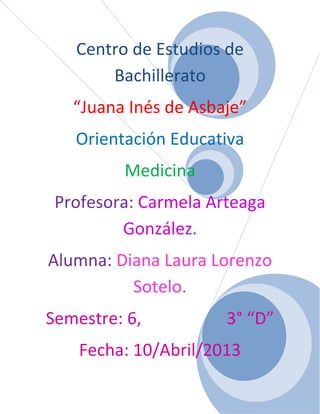 Centro de Estudios de
Bachillerato
“Juana Inés de Asbaje”
Orientación Educativa
Medicina
Profesora: Carmela Arteaga
González.
Alumna: Diana Laura Lorenzo
Sotelo.
Semestre: 6, 3° “D”
Fecha: 10/Abril/2013
 