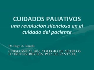 CUIDADOS PALIATIVOS
una revolución silenciosa en el
cuidado del paciente
Dr. Hugo A. Fornells
CURSO ANUAL 2016. COLEGIO DE MÉDICOS
II CIRCUNSCRIPCIÓN. PCIA DE SANTA FE
 