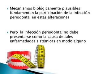  Mecanismos biológicamente plausibles
fundamentan la participación de la infección
periodontal en estas alteraciones
 Pero la infección periodontal no debe
presentarse como la causa de tales
enfermedades sistémicas en modo alguno
 