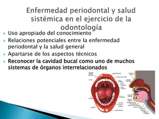  Uso apropiado del conocimiento
 Relaciones potenciales entre la enfermedad
periodontal y la salud general
 Apartarse de los aspectos técnicos
 Reconocer la cavidad bucal como uno de muchos
sistemas de órganos interrelacionados
 