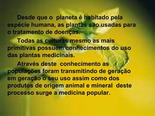 Desde que o planeta é habitado pela
espécie humana, as plantas são usadas para
o tratamento de doenças.
Todas as culturas mesmo as mais
primitivas possuem conhecimentos do uso
das plantas medicinais.
Através deste conhecimento as
populações foram transmitindo de geração
em geração o seu uso assim como dos
produtos de origem animal e mineral deste
processo surge a medicina popular.
 