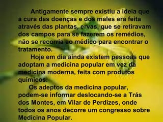 Antigamente sempre existiu a ideia que
a cura das doenças e dos males era feita
através das plantas, ervas, que se retiravam
dos campos para se fazerem os remédios,
não se recorria ao médico para encontrar o
tratamento.
Hoje em dia ainda existem pessoas que
adoptam a medicina popular em vez da
medicina moderna, feita com produtos
químicos.
Os adeptos da medicina popular,
podem-se informar deslocando-se a Trás
dos Montes, em Vilar de Perdizes, onde
todos os anos decorre um congresso sobre
Medicina Popular.
 