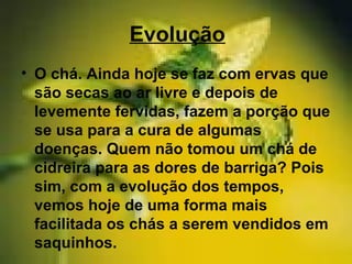 Evolução
• O chá. Ainda hoje se faz com ervas que
são secas ao ar livre e depois de
levemente fervidas, fazem a porção que
se usa para a cura de algumas
doenças. Quem não tomou um chá de
cidreira para as dores de barriga? Pois
sim, com a evolução dos tempos,
vemos hoje de uma forma mais
facilitada os chás a serem vendidos em
saquinhos.
 