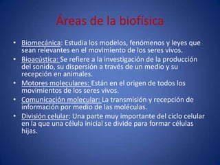 Áreas de la biofísica
• Biomecánica: Estudia los modelos, fenómenos y leyes que
  sean relevantes en el movimiento de los seres vivos.
• Bioacústica: Se refiere a la investigación de la producción
  del sonido, su dispersión a través de un medio y su
  recepción en animales.
• Motores moleculares: Están en el origen de todos los
  movimientos de los seres vivos.
• Comunicación molecular: La transmisión y recepción de
  información por medio de las moléculas.
• División celular: Una parte muy importante del ciclo celular
  en la que una célula inicial se divide para formar células
  hijas.
 
