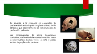 De acuerdo a la evidencia en esqueletos, la
primera técnica usada para cirugía de cráneo fue la
abrasión, que posteriormente se combinaba con la
perforación y el corte.
Las consecuencias de dicha trepanación
tradicional, varían desde la muerte inmediata hasta
la sobrevivencia muchas veces a corto y pocas
veces a largo plazo del paciente.
 