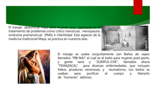 El masaje abdominal maya para mujeres esta reportado en el
tratamiento de problemas como cólico menstrual, menopausia,
síndrome premenstrual (PMS) e infertilidad. Este aspecto de la
medicina tradicional Maya, se practica en nuestros días.
El masaje se usaba conjuntamente con Baños de vapor
llamados “PIB-NAJ” el cual es el baño para mujeres post-parto,
y gente sana y “ZUMPUL-CHE”, llamados ahora
“TEMAZACAL" para diversas enfermedades, que incluyen
fiebre, picaduras venenosas, y reumatismo. Los baños se
usaban para purificar el cuerpo y liberarlo
de “humores” dañinos.
 