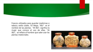 Frascos utilizados para guardar medicinas o
tabaco, estilo códex, ‘En Maya, "XIU" es el
nombre de las plantas. "IX XIU", significa la
mujer que conoce el uso de ellas, “JA
XIU", se refiere al hombre que sabe usar las
plantas medicinales.
 