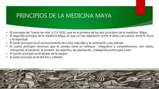 PRINCIPIOS DE LA MEDICINA MAYA
• El concepto de "fuerza de vida" o CU¨ULEL, que es el primero de los seis principios de la medicina Maya.
• El segundo principio de la medicina Maya, es que no hay separación entre el alma y el cuerpo, entre lo físico
y lo espiritual.
• El tercer principio es el reconocimiento de ciclos naturales y la veneración a las plantas.
• El cuarto principio reconoce que el sanado tiene un enfoque integrativo y comprehensivo, con todos,
incluyendo al paciente, el sanador, los espíritus, las plantas etc., trabajando juntos para curar.
• El quinto principio es el estado de la sangre
• El sexto principio es el del frío y caliente.
 