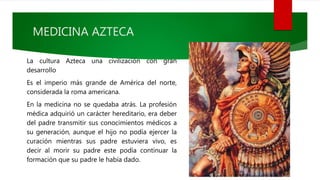 MEDICINA AZTECA
La cultura Azteca una civilización con gran
desarrollo
Es el imperio más grande de América del norte,
considerada la roma americana.
En la medicina no se quedaba atrás. La profesión
médica adquirió un carácter hereditario, era deber
del padre transmitir sus conocimientos médicos a
su generación, aunque el hijo no podía ejercer la
curación mientras sus padre estuviera vivo, es
decir al morir su padre este podía continuar la
formación que su padre le había dado.
 