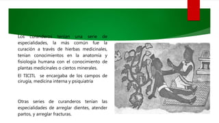 Los curanderos tenían una serie de
especialidades, la más común fue la
curación a través de hierbas medicinales,
tenían conocimientos en la anatomía y
fisiología humana con el conocimiento de
plantas medicinales o ciertos minerales.
El TICITL se encargaba de los campos de
cirugía, medicina interna y psiquiatría
Otras series de curanderos tenían las
especialidades de arreglar dientes, atender
partos, y arreglar fracturas.
 
