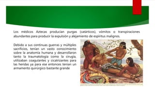 Los médicos Aztecas producían purgas (catárticos), vómitos o transpiraciones
abundantes para producir la expulsión y alejamiento de espíritus malignos.
Debido a sus continuas guerras y múltiples
sacrificios, tenían un vasto conocimiento
sobre la anatomía humana y desarrollaron
tanto la traumatología como la cirugía,
utilizaban coagulantes y cicatrizantes para
las heridas ya para ese entonces tenían un
armamento quirúrgico bastante grande
 