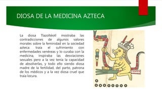 DIOSA DE LA MEDICINA AZTECA
La diosa Tlazoltéotl mostraba las
contradicciones de algunos valores
morales sobre la feminidad en la sociedad
azteca: traía el sufrimiento con
enfermedades venéreas y lo curaba con la
medicina, inspiraba las desviaciones
sexuales pero a la vez tenía la capacidad
de absolverlas, y todo ello siendo diosa
madre de la fertilidad, del parto, patrona
de los médicos y a la vez diosa cruel que
traía locura.
 