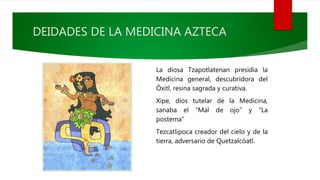DEIDADES DE LA MEDICINA AZTECA
La diosa Tzapotlatenan presidía la
Medicina general, descubridora del
Óxitl, resina sagrada y curativa.
Xipe, dios tutelar de la Medicina,
sanaba el “Mal de ojo” y “La
postema”
Tezcatlipoca creador del cielo y de la
tierra, adversario de Quetzalcóatl.
 