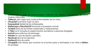 • Quetzalcóatl, a quién se encomendaban enfermos de catarro y reumatismo, así como
mujeres infecundas.
• Tlaltecuin, dios negro que curaba enfermedades de los niños.
• Cihuacóatl la primera mujer en parir.
• Xoquiquétzal deidad de las embarazadas.
• Matlalcueye y Macuilxóchitl favorecían el puerperio normal.
• Tzintéotl diosa de las hierbas medicinales y medicamentos.
• A Tláloc se le invocaba en padecimientos reumáticos o personas ahogadas.
• Amímitl para enfermos de estómago
• Xólotlen en caso de aborto y gemelos.
• Nanahuatl dios de los leprosos,
• Xoalteuctli dios de sueño,
• Cihuapipilti eran diosas que murieron en el primer parto y hechizaban a los niños e Ixtlitlon
los protegía.
 