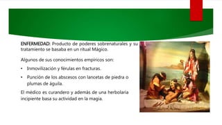 ENFERMEDAD: Producto de poderes sobrenaturales y su
tratamiento se basaba en un ritual Mágico.
Algunos de sus conocimientos empíricos son:
• Inmovilización y férulas en fracturas.
• Punción de los abscesos con lancetas de piedra o
plumas de águila.
El médico es curandero y además de una herbolaria
incipiente basa su actividad en la magia.
 