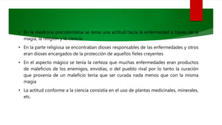 • En la medicina precolombina se tenía una actitud hacia la enfermedad a través de la
magia, la religión y la ciencia
• En la parte religiosa se encontraban dioses responsables de las enfermedades y otros
eran dioses encargados de la protección de aquellos fieles creyentes
• En el aspecto mágico se tenía la certeza que muchas enfermedades eran productos
de maleficios de los enemigos, envidias, o del pueblo rival por lo tanto la curación
que provenía de un maleficio tenía que ser curada nada menos que con la misma
magia
• La actitud conforme a la ciencia consistía en el uso de plantas medicinales, minerales,
etc.
 