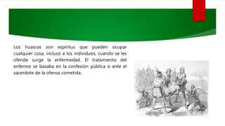 Los huascas son espíritus que pueden ocupar
cualquier cosa, incluso a los individuos, cuando se les
ofende surge la enfermedad. El tratamiento del
enfermo se basaba en la confesión pública o ante el
sacerdote de la ofensa cometida.
 