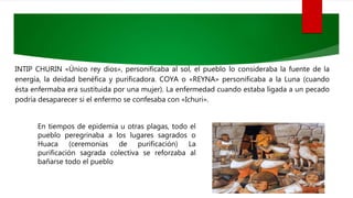 INTIP CHURIN «Único rey dios», personificaba al sol, el pueblo lo consideraba la fuente de la
energía, la deidad benéfica y purificadora. COYA o «REYNA» personificaba a la Luna (cuando
ésta enfermaba era sustituida por una mujer). La enfermedad cuando estaba ligada a un pecado
podría desaparecer si el enfermo se confesaba con «Ichuri».
En tiempos de epidemia u otras plagas, todo el
pueblo peregrinaba a los lugares sagrados o
Huaca (ceremonias de purificación) La
purificación sagrada colectiva se reforzaba al
bañarse todo el pueblo
 