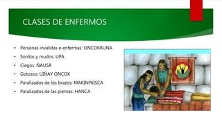 CLASES DE ENFERMOS
• Personas invalidas o enfermas: ONCOKRUNA
• Sordos y mudos: UPA
• Ciegos: ÑAUSA
• Gotosos: UIÑAY ONCOK
• Paralizados de los brazos: MAKINPKISCA
• Paralizados de las piernas: HANCA
 