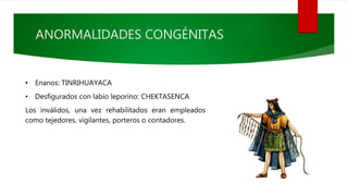 ANORMALIDADES CONGÉNITAS
• Enanos: TINRIHUAYACA
• Desfigurados con labio leporino: CHEKTASENCA
Los inválidos, una vez rehabilitados eran empleados
como tejedores, vigilantes, porteros o contadores.
 