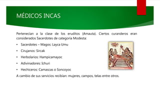 MÉDICOS INCAS
Pertenecían a la clase de los eruditos (Amauta). Ciertos curanderos eran
considerados Sacerdotes de categoría Modesta:
• Sacerdotes – Magos: Layca Umu
• Cirujanos: Sircak
• Herbolarios: Hampicamayoc
• Adivinadores: Ichuri
• Hechiceros: Camascas o Soncoyoc
A cambio de sus servicios recibían: mujeres, campos, telas entre otros.
 