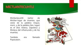 Mictlantecuhtli (señor de
Mictlan-lugar de muertos, que
viene de la palabra miquiz,
morir, y de la palabra tlan, lugar)
es el dios Azteca, Zapoteca y
Mixteca del inframundo y de los
muertos.
También era llamado
Popocatzin.
 