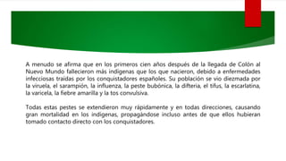 A menudo se afirma que en los primeros cien años después de la llegada de Colón al
Nuevo Mundo fallecieron más indígenas que los que nacieron, debido a enfermedades
infecciosas traídas por los conquistadores españoles. Su población se vio diezmada por
la viruela, el sarampión, la influenza, la peste bubónica, la difteria, el tifus, la escarlatina,
la varicela, la fiebre amarilla y la tos convulsiva.
Todas estas pestes se extendieron muy rápidamente y en todas direcciones, causando
gran mortalidad en los indígenas, propagándose incluso antes de que ellos hubieran
tomado contacto directo con los conquistadores.
 