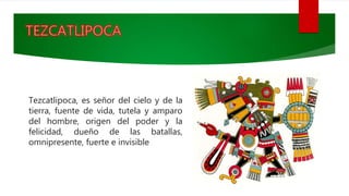 Tezcatlipoca, es señor del cielo y de la
tierra, fuente de vida, tutela y amparo
del hombre, origen del poder y la
felicidad, dueño de las batallas,
omnipresente, fuerte e invisible
 