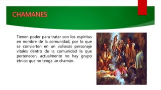 Tienen poder para tratar con los espíritus
en nombre de la comunidad, por lo que
se convierten en un valiosos personaje
vitales dentro de la comunidad la que
pertenecen, actualmente no hay grupo
étnico que no tenga un chamán.
 