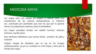 MEDICINA MAYA
Los mayas eran una mezcla de religión y ciencia como una
característica de las culturas precolombinas, la medicina
era practicada por sacerdotes que eran los que por lo general
tenían una preparación extensa y estos la heredaban,
Los mayas suturaban heridas con cabello humano, reducían
fracturas, usando yesos.
Eran dentistas habilidosos que incluso hacían próstesis de jade y
turquesa
Usaban navajas de obsidiana que se usa en las cirugías
cardiovasculares, ya por su cortadura es más limpia y hace que la
herida sane mejor
 