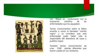 Los Mayas se involucraron con la
evaluación científica de las
enfermedades que los aquejaban.
Tenían conocimientos sobre la fiebre
amarilla o como la llamaban “vomito
negro” y se considera que esta
enfermedad pudo haber sido la
responsable del abandono de casas y
pueblos mayas
También tenían conocimientos de
unas 1500 plantas diferentes que
fueron usadas en sus recetarios.
 