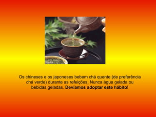 Os chineses e os japoneses bebem chá quente (de preferência chá verde) durante as refeições. Nunca água gelada ou bebidas geladas.  Devíamos adoptar este hábito! 