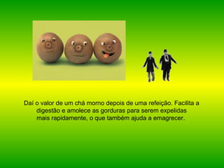 Daí o valor de um chá morno depois de uma refeição. Facilita a digestão e amolece as gorduras para serem expelidas mais rapidamente, o que também ajuda a emagrecer.   