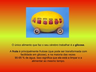 O único alimento que faz o seu cérebro trabalhar é a  glicose . A  fruta  é principalmente frutose (que pode ser transformada com facilidade em glicose), e na maioria das vezes  90-95 % de água. Isso significa que ela está a limpar e a alimentar ao mesmo tempo. 