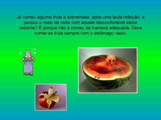 Já comeu alguma fruta à sobremesa, após uma lauta refeição, e passou o resto da noite com aquele desconfortável sabor restante? É porque não a comeu da maneira adequada. Deve comer-se fruta sempre com o estômago vazio. 