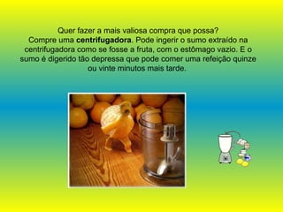 Quer fazer a mais valiosa compra que possa? Compre uma  centrifugadora . Pode ingerir o sumo extraído na centrifugadora como se fosse a fruta, com o estômago vazio. E o sumo é digerido tão depressa que pode comer uma refeição quinze ou vinte minutos mais tarde.   